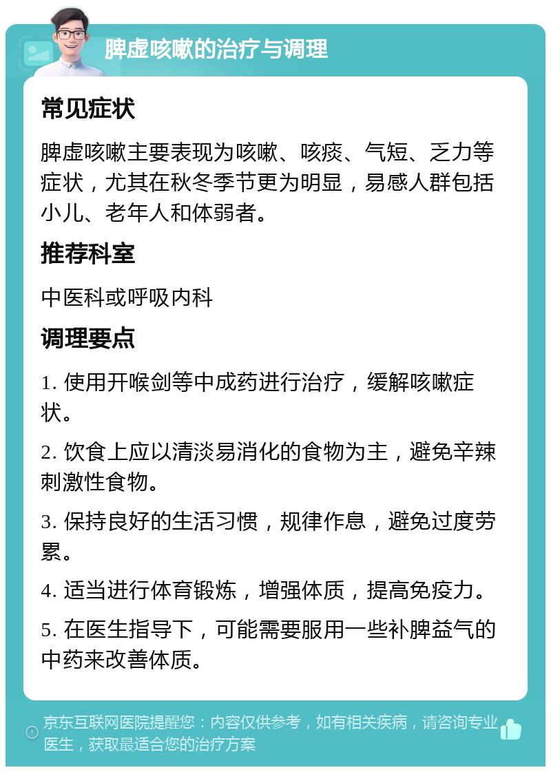 脾虚咳嗽的治疗与调理 常见症状 脾虚咳嗽主要表现为咳嗽、咳痰、气短、乏力等症状，尤其在秋冬季节更为明显，易感人群包括小儿、老年人和体弱者。 推荐科室 中医科或呼吸内科 调理要点 1. 使用开喉剑等中成药进行治疗，缓解咳嗽症状。 2. 饮食上应以清淡易消化的食物为主，避免辛辣刺激性食物。 3. 保持良好的生活习惯，规律作息，避免过度劳累。 4. 适当进行体育锻炼，增强体质，提高免疫力。 5. 在医生指导下，可能需要服用一些补脾益气的中药来改善体质。