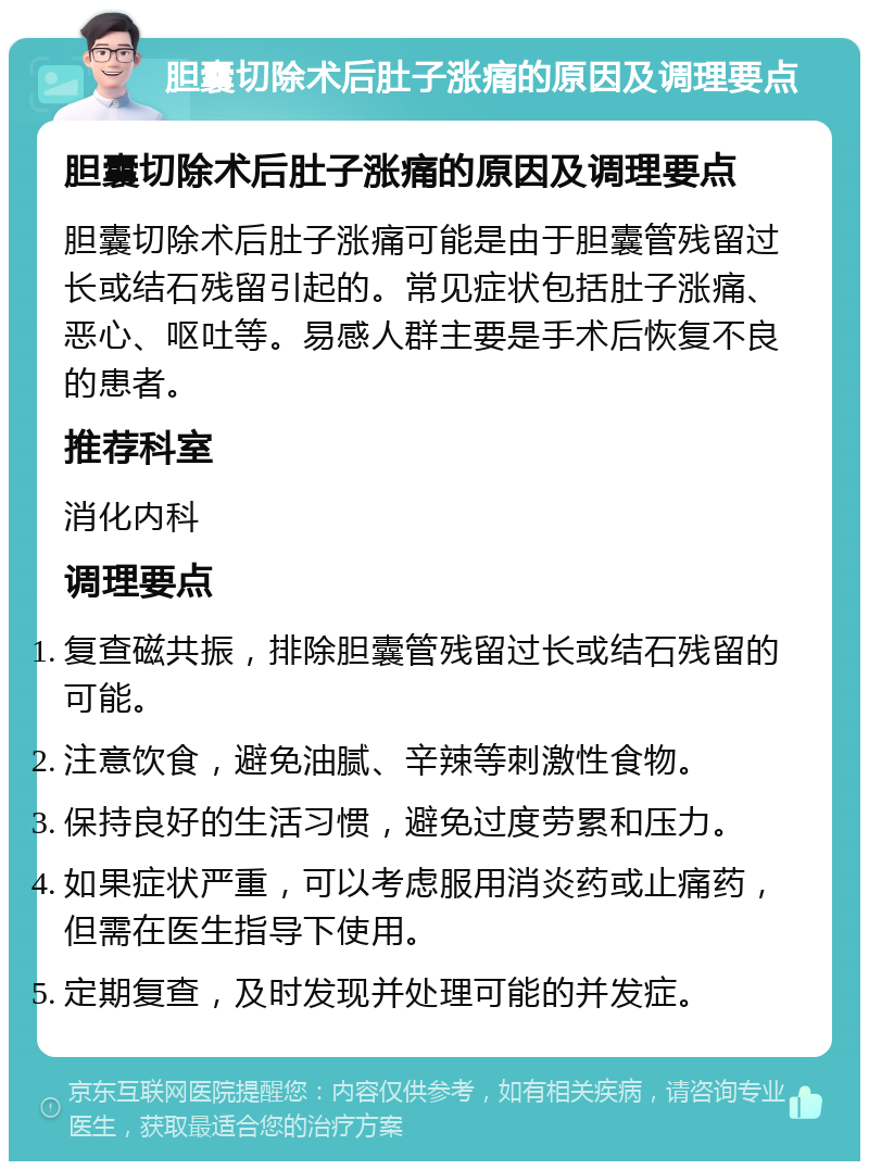 胆囊切除术后肚子涨痛的原因及调理要点 胆囊切除术后肚子涨痛的原因及调理要点 胆囊切除术后肚子涨痛可能是由于胆囊管残留过长或结石残留引起的。常见症状包括肚子涨痛、恶心、呕吐等。易感人群主要是手术后恢复不良的患者。 推荐科室 消化内科 调理要点 复查磁共振，排除胆囊管残留过长或结石残留的可能。 注意饮食，避免油腻、辛辣等刺激性食物。 保持良好的生活习惯，避免过度劳累和压力。 如果症状严重，可以考虑服用消炎药或止痛药，但需在医生指导下使用。 定期复查，及时发现并处理可能的并发症。