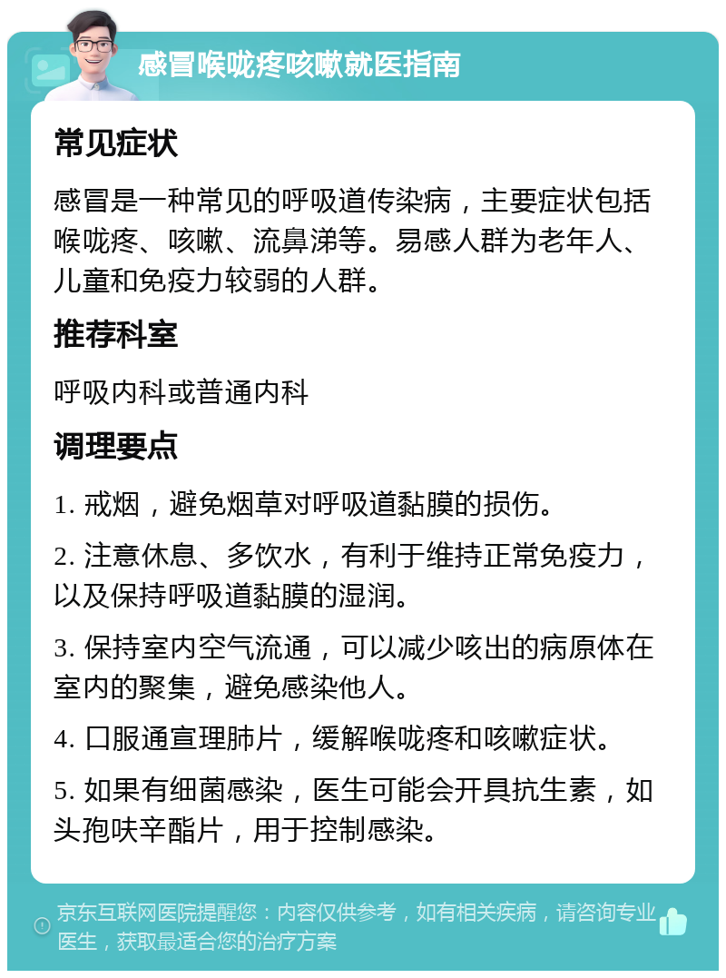 感冒喉咙疼咳嗽就医指南 常见症状 感冒是一种常见的呼吸道传染病，主要症状包括喉咙疼、咳嗽、流鼻涕等。易感人群为老年人、儿童和免疫力较弱的人群。 推荐科室 呼吸内科或普通内科 调理要点 1. 戒烟，避免烟草对呼吸道黏膜的损伤。 2. 注意休息、多饮水，有利于维持正常免疫力，以及保持呼吸道黏膜的湿润。 3. 保持室内空气流通，可以减少咳出的病原体在室内的聚集，避免感染他人。 4. 口服通宣理肺片，缓解喉咙疼和咳嗽症状。 5. 如果有细菌感染，医生可能会开具抗生素，如头孢呋辛酯片，用于控制感染。