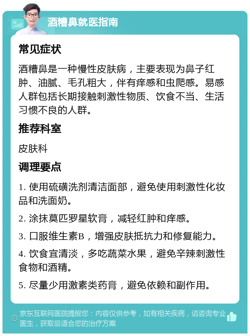 酒糟鼻就医指南 常见症状 酒糟鼻是一种慢性皮肤病，主要表现为鼻子红肿、油腻、毛孔粗大，伴有痒感和虫爬感。易感人群包括长期接触刺激性物质、饮食不当、生活习惯不良的人群。 推荐科室 皮肤科 调理要点 1. 使用硫磺洗剂清洁面部，避免使用刺激性化妆品和洗面奶。 2. 涂抹莫匹罗星软膏，减轻红肿和痒感。 3. 口服维生素B，增强皮肤抵抗力和修复能力。 4. 饮食宜清淡，多吃蔬菜水果，避免辛辣刺激性食物和酒精。 5. 尽量少用激素类药膏，避免依赖和副作用。