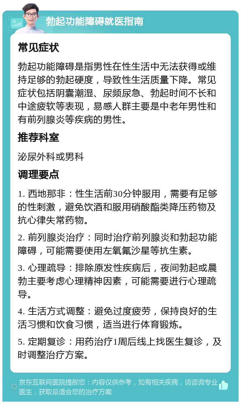 勃起功能障碍就医指南 常见症状 勃起功能障碍是指男性在性生活中无法获得或维持足够的勃起硬度，导致性生活质量下降。常见症状包括阴囊潮湿、尿频尿急、勃起时间不长和中途疲软等表现，易感人群主要是中老年男性和有前列腺炎等疾病的男性。 推荐科室 泌尿外科或男科 调理要点 1. 西地那非：性生活前30分钟服用，需要有足够的性刺激，避免饮酒和服用硝酸酯类降压药物及抗心律失常药物。 2. 前列腺炎治疗：同时治疗前列腺炎和勃起功能障碍，可能需要使用左氧氟沙星等抗生素。 3. 心理疏导：排除原发性疾病后，夜间勃起或晨勃主要考虑心理精神因素，可能需要进行心理疏导。 4. 生活方式调整：避免过度疲劳，保持良好的生活习惯和饮食习惯，适当进行体育锻炼。 5. 定期复诊：用药治疗1周后线上找医生复诊，及时调整治疗方案。