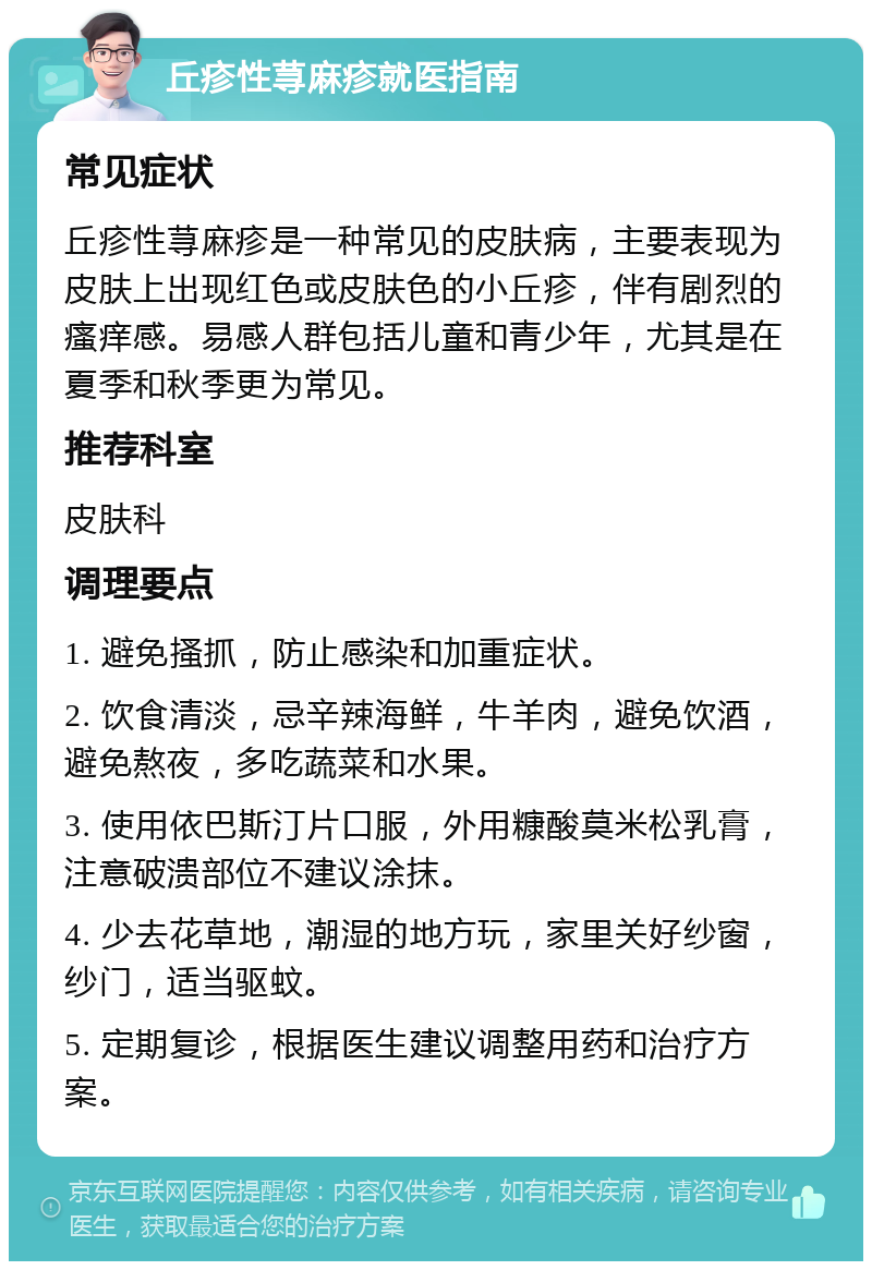 丘疹性荨麻疹就医指南 常见症状 丘疹性荨麻疹是一种常见的皮肤病，主要表现为皮肤上出现红色或皮肤色的小丘疹，伴有剧烈的瘙痒感。易感人群包括儿童和青少年，尤其是在夏季和秋季更为常见。 推荐科室 皮肤科 调理要点 1. 避免搔抓，防止感染和加重症状。 2. 饮食清淡，忌辛辣海鲜，牛羊肉，避免饮酒，避免熬夜，多吃蔬菜和水果。 3. 使用依巴斯汀片口服，外用糠酸莫米松乳膏，注意破溃部位不建议涂抹。 4. 少去花草地，潮湿的地方玩，家里关好纱窗，纱门，适当驱蚊。 5. 定期复诊，根据医生建议调整用药和治疗方案。