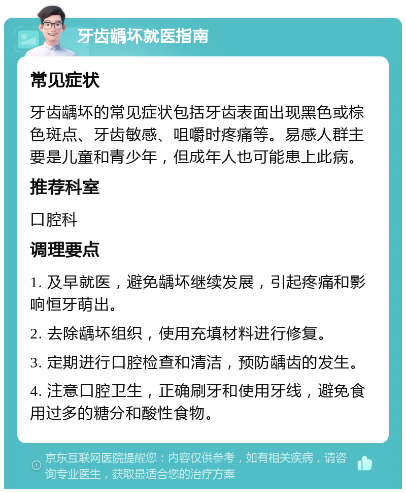 牙齿龋坏就医指南 常见症状 牙齿龋坏的常见症状包括牙齿表面出现黑色或棕色斑点、牙齿敏感、咀嚼时疼痛等。易感人群主要是儿童和青少年，但成年人也可能患上此病。 推荐科室 口腔科 调理要点 1. 及早就医，避免龋坏继续发展，引起疼痛和影响恒牙萌出。 2. 去除龋坏组织，使用充填材料进行修复。 3. 定期进行口腔检查和清洁，预防龋齿的发生。 4. 注意口腔卫生，正确刷牙和使用牙线，避免食用过多的糖分和酸性食物。