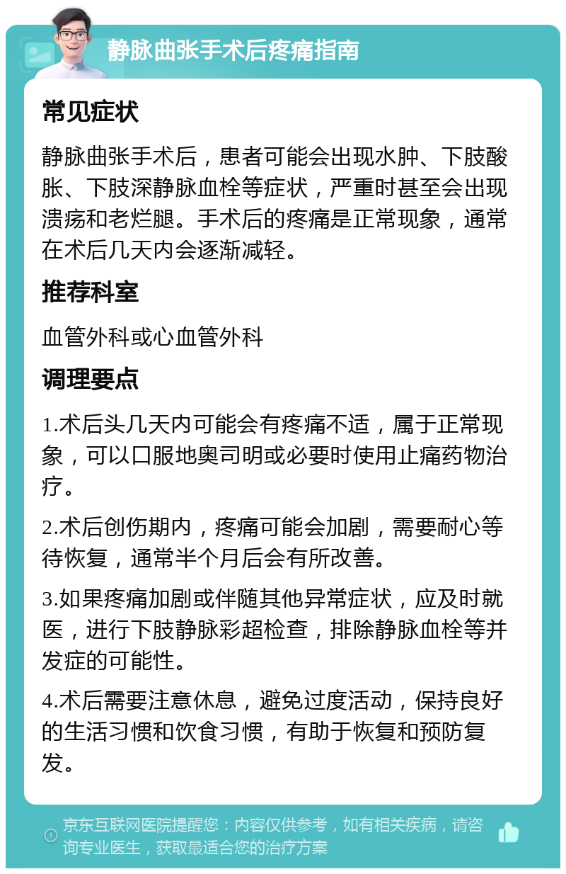 静脉曲张手术后疼痛指南 常见症状 静脉曲张手术后，患者可能会出现水肿、下肢酸胀、下肢深静脉血栓等症状，严重时甚至会出现溃疡和老烂腿。手术后的疼痛是正常现象，通常在术后几天内会逐渐减轻。 推荐科室 血管外科或心血管外科 调理要点 1.术后头几天内可能会有疼痛不适，属于正常现象，可以口服地奥司明或必要时使用止痛药物治疗。 2.术后创伤期内，疼痛可能会加剧，需要耐心等待恢复，通常半个月后会有所改善。 3.如果疼痛加剧或伴随其他异常症状，应及时就医，进行下肢静脉彩超检查，排除静脉血栓等并发症的可能性。 4.术后需要注意休息，避免过度活动，保持良好的生活习惯和饮食习惯，有助于恢复和预防复发。