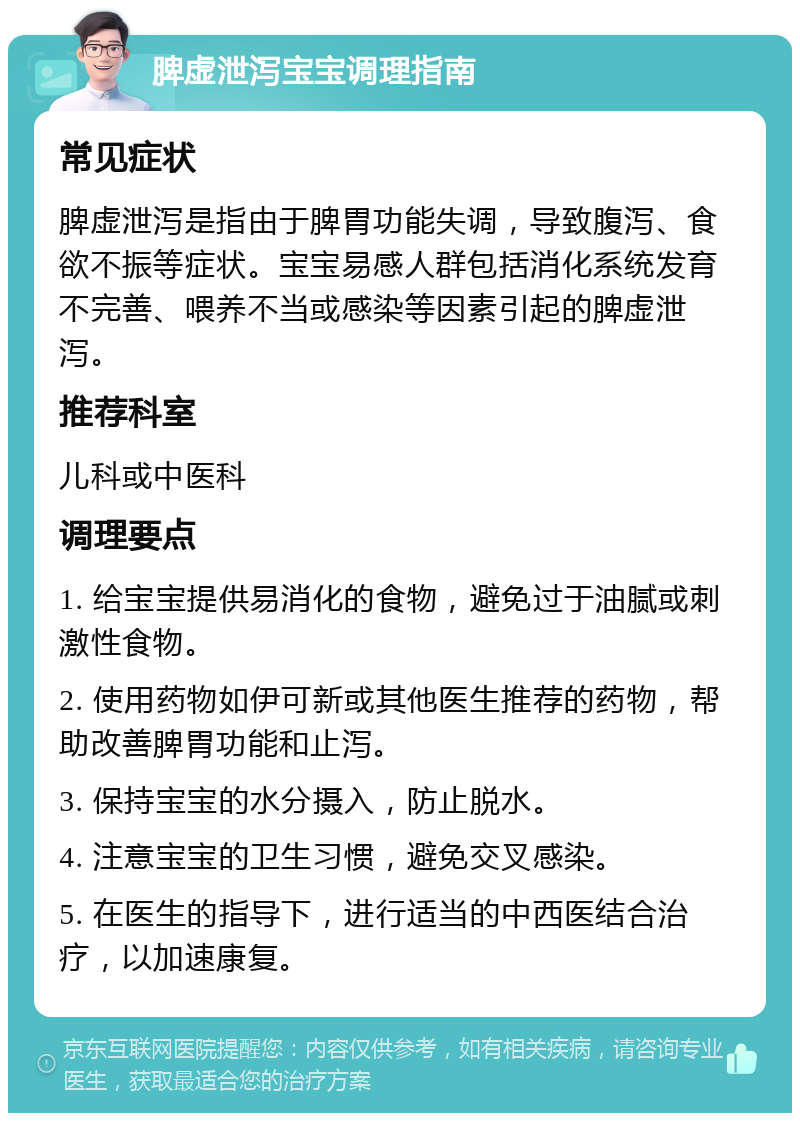 脾虚泄泻宝宝调理指南 常见症状 脾虚泄泻是指由于脾胃功能失调，导致腹泻、食欲不振等症状。宝宝易感人群包括消化系统发育不完善、喂养不当或感染等因素引起的脾虚泄泻。 推荐科室 儿科或中医科 调理要点 1. 给宝宝提供易消化的食物，避免过于油腻或刺激性食物。 2. 使用药物如伊可新或其他医生推荐的药物，帮助改善脾胃功能和止泻。 3. 保持宝宝的水分摄入，防止脱水。 4. 注意宝宝的卫生习惯，避免交叉感染。 5. 在医生的指导下，进行适当的中西医结合治疗，以加速康复。