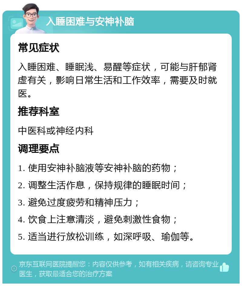 入睡困难与安神补脑 常见症状 入睡困难、睡眠浅、易醒等症状，可能与肝郁肾虚有关，影响日常生活和工作效率，需要及时就医。 推荐科室 中医科或神经内科 调理要点 1. 使用安神补脑液等安神补脑的药物； 2. 调整生活作息，保持规律的睡眠时间； 3. 避免过度疲劳和精神压力； 4. 饮食上注意清淡，避免刺激性食物； 5. 适当进行放松训练，如深呼吸、瑜伽等。