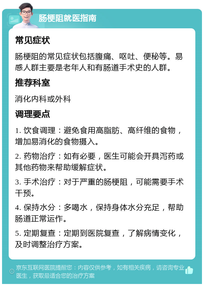 肠梗阻就医指南 常见症状 肠梗阻的常见症状包括腹痛、呕吐、便秘等。易感人群主要是老年人和有肠道手术史的人群。 推荐科室 消化内科或外科 调理要点 1. 饮食调理：避免食用高脂肪、高纤维的食物，增加易消化的食物摄入。 2. 药物治疗：如有必要，医生可能会开具泻药或其他药物来帮助缓解症状。 3. 手术治疗：对于严重的肠梗阻，可能需要手术干预。 4. 保持水分：多喝水，保持身体水分充足，帮助肠道正常运作。 5. 定期复查：定期到医院复查，了解病情变化，及时调整治疗方案。