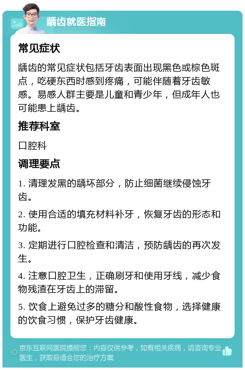 龋齿就医指南 常见症状 龋齿的常见症状包括牙齿表面出现黑色或棕色斑点，吃硬东西时感到疼痛，可能伴随着牙齿敏感。易感人群主要是儿童和青少年，但成年人也可能患上龋齿。 推荐科室 口腔科 调理要点 1. 清理发黑的龋坏部分，防止细菌继续侵蚀牙齿。 2. 使用合适的填充材料补牙，恢复牙齿的形态和功能。 3. 定期进行口腔检查和清洁，预防龋齿的再次发生。 4. 注意口腔卫生，正确刷牙和使用牙线，减少食物残渣在牙齿上的滞留。 5. 饮食上避免过多的糖分和酸性食物，选择健康的饮食习惯，保护牙齿健康。