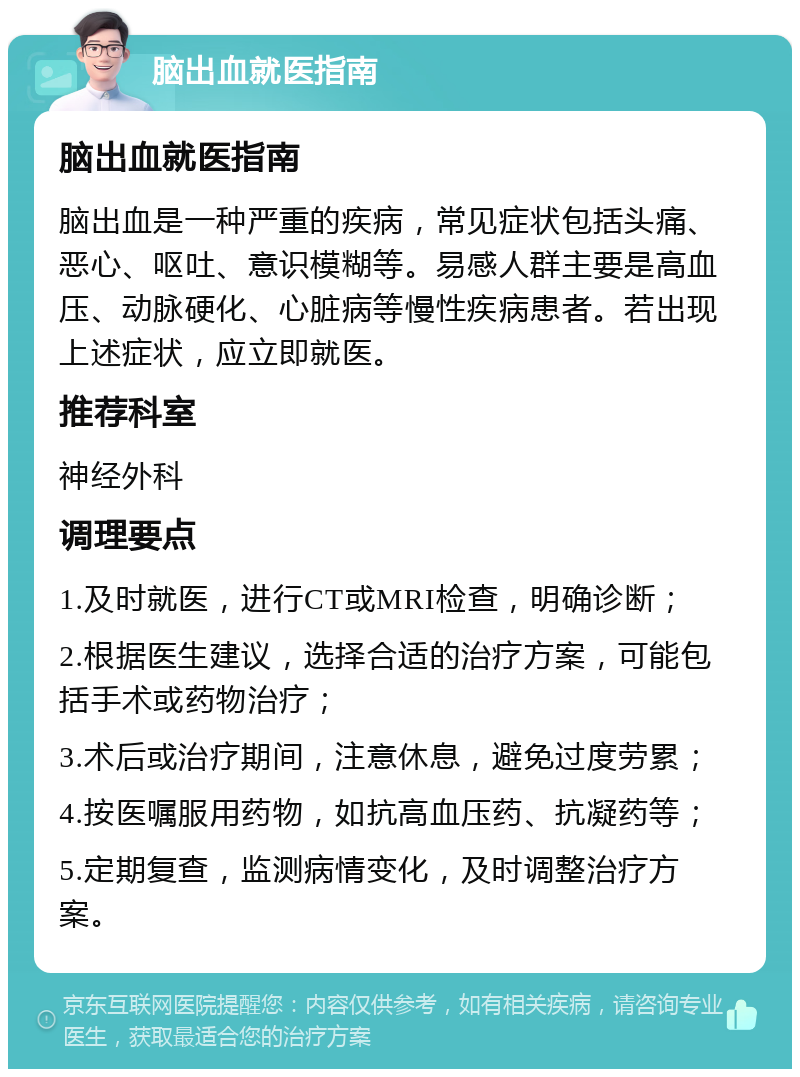 脑出血就医指南 脑出血就医指南 脑出血是一种严重的疾病，常见症状包括头痛、恶心、呕吐、意识模糊等。易感人群主要是高血压、动脉硬化、心脏病等慢性疾病患者。若出现上述症状，应立即就医。 推荐科室 神经外科 调理要点 1.及时就医，进行CT或MRI检查，明确诊断； 2.根据医生建议，选择合适的治疗方案，可能包括手术或药物治疗； 3.术后或治疗期间，注意休息，避免过度劳累； 4.按医嘱服用药物，如抗高血压药、抗凝药等； 5.定期复查，监测病情变化，及时调整治疗方案。