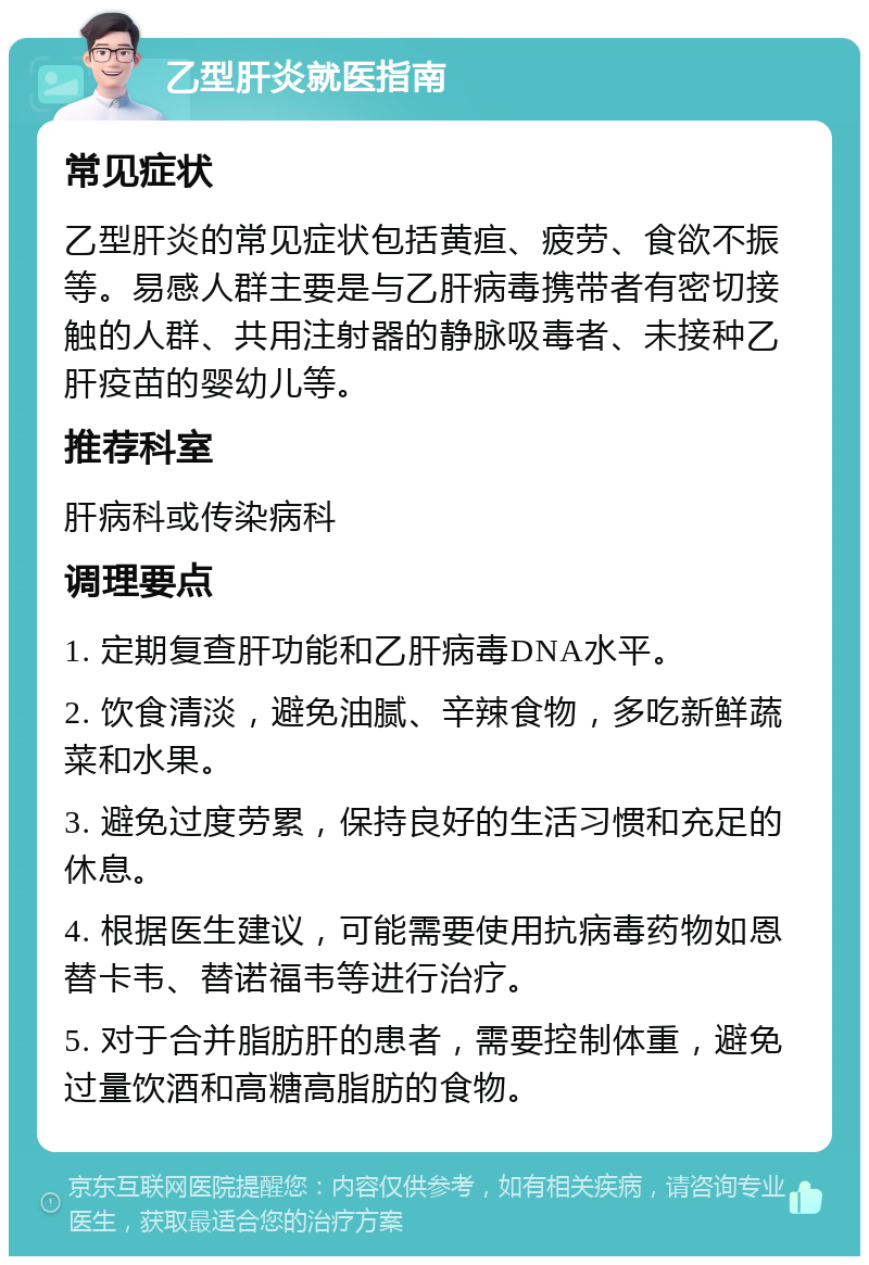 乙型肝炎就医指南 常见症状 乙型肝炎的常见症状包括黄疸、疲劳、食欲不振等。易感人群主要是与乙肝病毒携带者有密切接触的人群、共用注射器的静脉吸毒者、未接种乙肝疫苗的婴幼儿等。 推荐科室 肝病科或传染病科 调理要点 1. 定期复查肝功能和乙肝病毒DNA水平。 2. 饮食清淡，避免油腻、辛辣食物，多吃新鲜蔬菜和水果。 3. 避免过度劳累，保持良好的生活习惯和充足的休息。 4. 根据医生建议，可能需要使用抗病毒药物如恩替卡韦、替诺福韦等进行治疗。 5. 对于合并脂肪肝的患者，需要控制体重，避免过量饮酒和高糖高脂肪的食物。