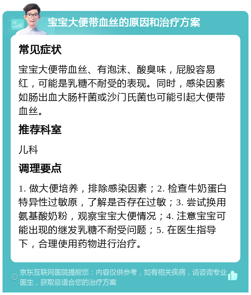 宝宝大便带血丝的原因和治疗方案 常见症状 宝宝大便带血丝、有泡沫、酸臭味，屁股容易红，可能是乳糖不耐受的表现。同时，感染因素如肠出血大肠杆菌或沙门氏菌也可能引起大便带血丝。 推荐科室 儿科 调理要点 1. 做大便培养，排除感染因素；2. 检查牛奶蛋白特异性过敏原，了解是否存在过敏；3. 尝试换用氨基酸奶粉，观察宝宝大便情况；4. 注意宝宝可能出现的继发乳糖不耐受问题；5. 在医生指导下，合理使用药物进行治疗。