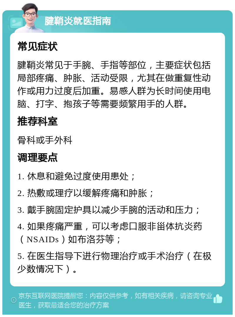 腱鞘炎就医指南 常见症状 腱鞘炎常见于手腕、手指等部位，主要症状包括局部疼痛、肿胀、活动受限，尤其在做重复性动作或用力过度后加重。易感人群为长时间使用电脑、打字、抱孩子等需要频繁用手的人群。 推荐科室 骨科或手外科 调理要点 1. 休息和避免过度使用患处； 2. 热敷或理疗以缓解疼痛和肿胀； 3. 戴手腕固定护具以减少手腕的活动和压力； 4. 如果疼痛严重，可以考虑口服非甾体抗炎药（NSAIDs）如布洛芬等； 5. 在医生指导下进行物理治疗或手术治疗（在极少数情况下）。