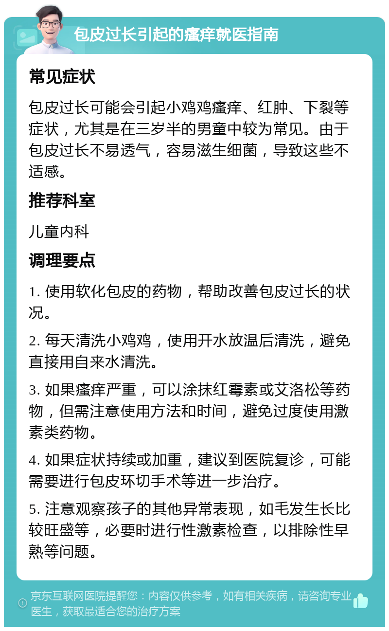 包皮过长引起的瘙痒就医指南 常见症状 包皮过长可能会引起小鸡鸡瘙痒、红肿、下裂等症状，尤其是在三岁半的男童中较为常见。由于包皮过长不易透气，容易滋生细菌，导致这些不适感。 推荐科室 儿童内科 调理要点 1. 使用软化包皮的药物，帮助改善包皮过长的状况。 2. 每天清洗小鸡鸡，使用开水放温后清洗，避免直接用自来水清洗。 3. 如果瘙痒严重，可以涂抹红霉素或艾洛松等药物，但需注意使用方法和时间，避免过度使用激素类药物。 4. 如果症状持续或加重，建议到医院复诊，可能需要进行包皮环切手术等进一步治疗。 5. 注意观察孩子的其他异常表现，如毛发生长比较旺盛等，必要时进行性激素检查，以排除性早熟等问题。