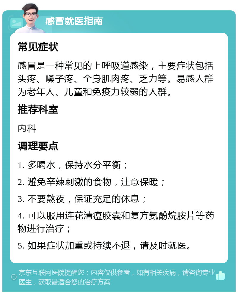 感冒就医指南 常见症状 感冒是一种常见的上呼吸道感染，主要症状包括头疼、嗓子疼、全身肌肉疼、乏力等。易感人群为老年人、儿童和免疫力较弱的人群。 推荐科室 内科 调理要点 1. 多喝水，保持水分平衡； 2. 避免辛辣刺激的食物，注意保暖； 3. 不要熬夜，保证充足的休息； 4. 可以服用连花清瘟胶囊和复方氨酚烷胺片等药物进行治疗； 5. 如果症状加重或持续不退，请及时就医。