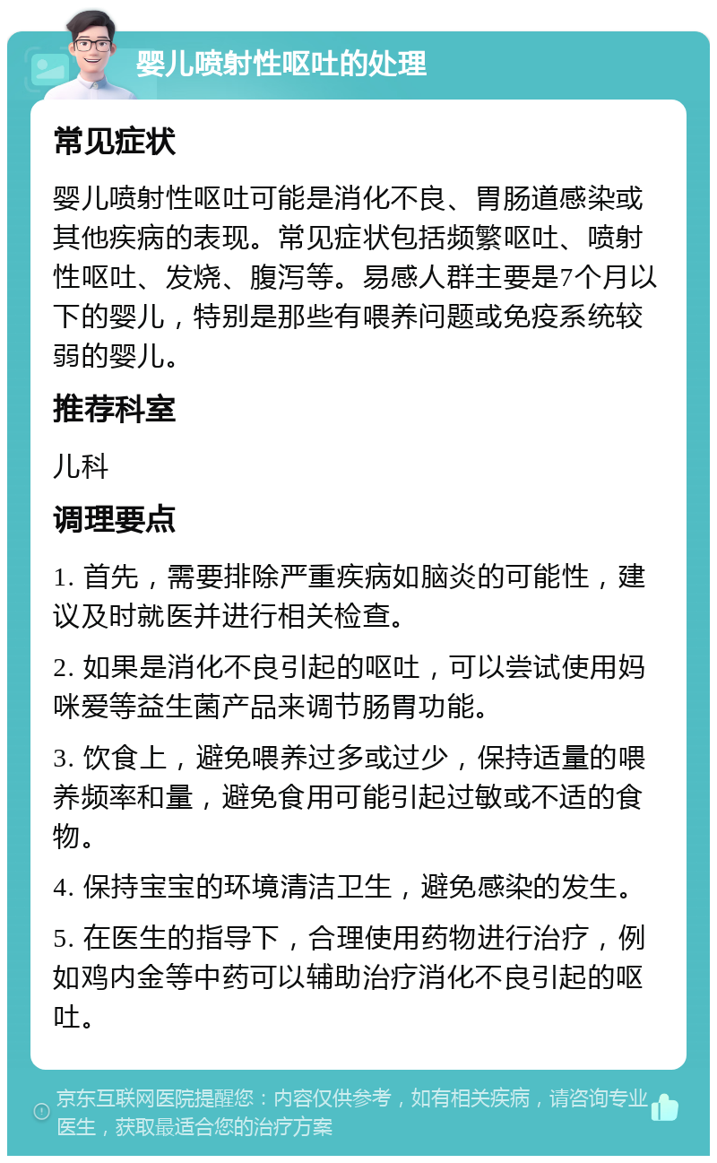 婴儿喷射性呕吐的处理 常见症状 婴儿喷射性呕吐可能是消化不良、胃肠道感染或其他疾病的表现。常见症状包括频繁呕吐、喷射性呕吐、发烧、腹泻等。易感人群主要是7个月以下的婴儿，特别是那些有喂养问题或免疫系统较弱的婴儿。 推荐科室 儿科 调理要点 1. 首先，需要排除严重疾病如脑炎的可能性，建议及时就医并进行相关检查。 2. 如果是消化不良引起的呕吐，可以尝试使用妈咪爱等益生菌产品来调节肠胃功能。 3. 饮食上，避免喂养过多或过少，保持适量的喂养频率和量，避免食用可能引起过敏或不适的食物。 4. 保持宝宝的环境清洁卫生，避免感染的发生。 5. 在医生的指导下，合理使用药物进行治疗，例如鸡内金等中药可以辅助治疗消化不良引起的呕吐。