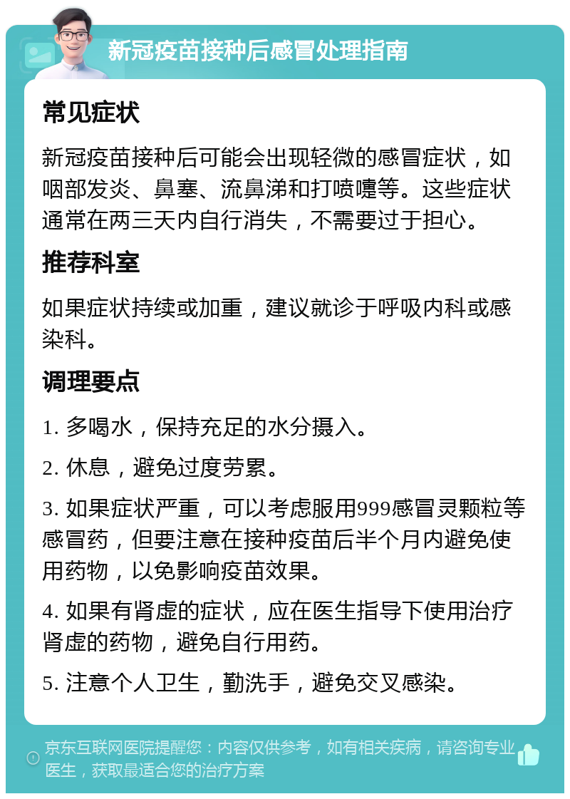 新冠疫苗接种后感冒处理指南 常见症状 新冠疫苗接种后可能会出现轻微的感冒症状，如咽部发炎、鼻塞、流鼻涕和打喷嚏等。这些症状通常在两三天内自行消失，不需要过于担心。 推荐科室 如果症状持续或加重，建议就诊于呼吸内科或感染科。 调理要点 1. 多喝水，保持充足的水分摄入。 2. 休息，避免过度劳累。 3. 如果症状严重，可以考虑服用999感冒灵颗粒等感冒药，但要注意在接种疫苗后半个月内避免使用药物，以免影响疫苗效果。 4. 如果有肾虚的症状，应在医生指导下使用治疗肾虚的药物，避免自行用药。 5. 注意个人卫生，勤洗手，避免交叉感染。