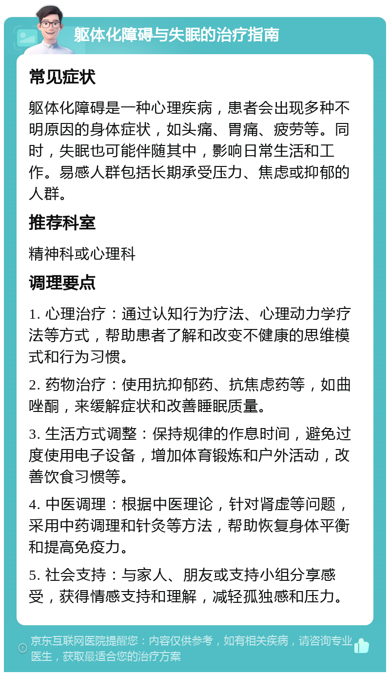 躯体化障碍与失眠的治疗指南 常见症状 躯体化障碍是一种心理疾病，患者会出现多种不明原因的身体症状，如头痛、胃痛、疲劳等。同时，失眠也可能伴随其中，影响日常生活和工作。易感人群包括长期承受压力、焦虑或抑郁的人群。 推荐科室 精神科或心理科 调理要点 1. 心理治疗：通过认知行为疗法、心理动力学疗法等方式，帮助患者了解和改变不健康的思维模式和行为习惯。 2. 药物治疗：使用抗抑郁药、抗焦虑药等，如曲唑酮，来缓解症状和改善睡眠质量。 3. 生活方式调整：保持规律的作息时间，避免过度使用电子设备，增加体育锻炼和户外活动，改善饮食习惯等。 4. 中医调理：根据中医理论，针对肾虚等问题，采用中药调理和针灸等方法，帮助恢复身体平衡和提高免疫力。 5. 社会支持：与家人、朋友或支持小组分享感受，获得情感支持和理解，减轻孤独感和压力。