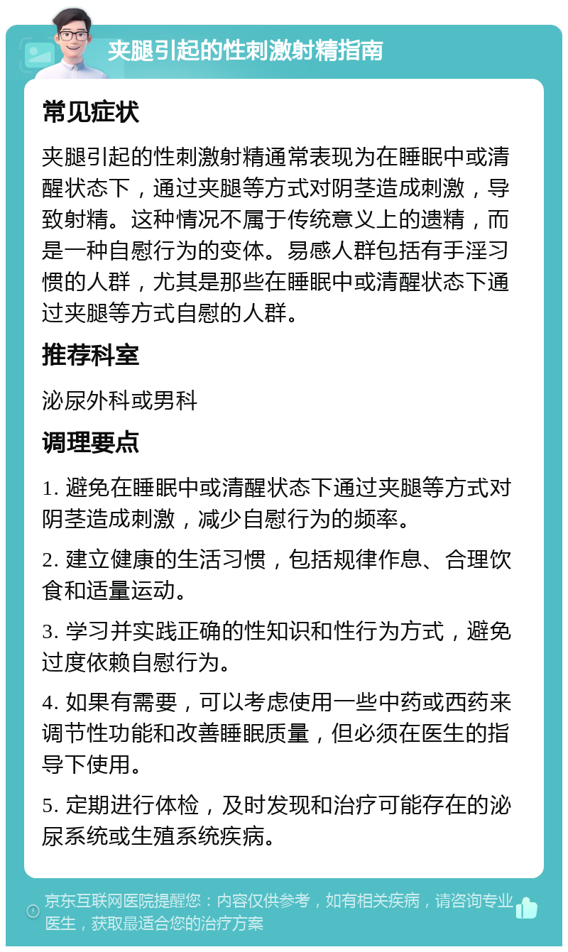 夹腿引起的性刺激射精指南 常见症状 夹腿引起的性刺激射精通常表现为在睡眠中或清醒状态下，通过夹腿等方式对阴茎造成刺激，导致射精。这种情况不属于传统意义上的遗精，而是一种自慰行为的变体。易感人群包括有手淫习惯的人群，尤其是那些在睡眠中或清醒状态下通过夹腿等方式自慰的人群。 推荐科室 泌尿外科或男科 调理要点 1. 避免在睡眠中或清醒状态下通过夹腿等方式对阴茎造成刺激，减少自慰行为的频率。 2. 建立健康的生活习惯，包括规律作息、合理饮食和适量运动。 3. 学习并实践正确的性知识和性行为方式，避免过度依赖自慰行为。 4. 如果有需要，可以考虑使用一些中药或西药来调节性功能和改善睡眠质量，但必须在医生的指导下使用。 5. 定期进行体检，及时发现和治疗可能存在的泌尿系统或生殖系统疾病。