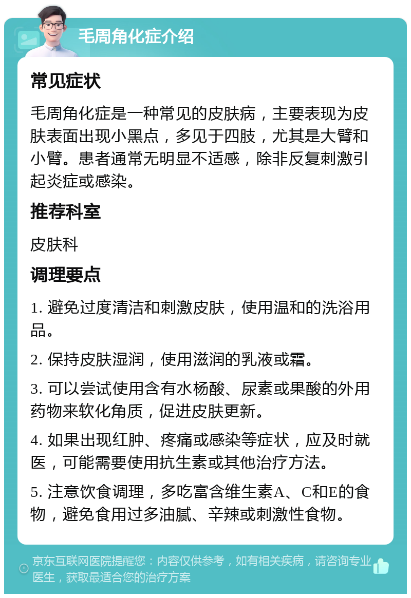 毛周角化症介绍 常见症状 毛周角化症是一种常见的皮肤病，主要表现为皮肤表面出现小黑点，多见于四肢，尤其是大臂和小臂。患者通常无明显不适感，除非反复刺激引起炎症或感染。 推荐科室 皮肤科 调理要点 1. 避免过度清洁和刺激皮肤，使用温和的洗浴用品。 2. 保持皮肤湿润，使用滋润的乳液或霜。 3. 可以尝试使用含有水杨酸、尿素或果酸的外用药物来软化角质，促进皮肤更新。 4. 如果出现红肿、疼痛或感染等症状，应及时就医，可能需要使用抗生素或其他治疗方法。 5. 注意饮食调理，多吃富含维生素A、C和E的食物，避免食用过多油腻、辛辣或刺激性食物。