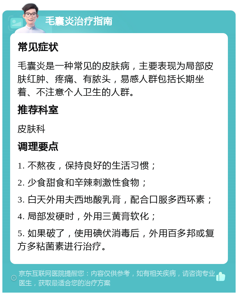 毛囊炎治疗指南 常见症状 毛囊炎是一种常见的皮肤病，主要表现为局部皮肤红肿、疼痛、有脓头，易感人群包括长期坐着、不注意个人卫生的人群。 推荐科室 皮肤科 调理要点 1. 不熬夜，保持良好的生活习惯； 2. 少食甜食和辛辣刺激性食物； 3. 白天外用夫西地酸乳膏，配合口服多西环素； 4. 局部发硬时，外用三黄膏软化； 5. 如果破了，使用碘伏消毒后，外用百多邦或复方多粘菌素进行治疗。