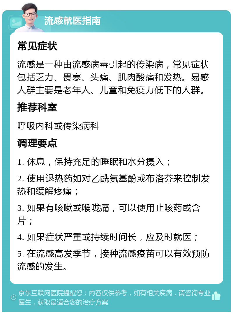 流感就医指南 常见症状 流感是一种由流感病毒引起的传染病，常见症状包括乏力、畏寒、头痛、肌肉酸痛和发热。易感人群主要是老年人、儿童和免疫力低下的人群。 推荐科室 呼吸内科或传染病科 调理要点 1. 休息，保持充足的睡眠和水分摄入； 2. 使用退热药如对乙酰氨基酚或布洛芬来控制发热和缓解疼痛； 3. 如果有咳嗽或喉咙痛，可以使用止咳药或含片； 4. 如果症状严重或持续时间长，应及时就医； 5. 在流感高发季节，接种流感疫苗可以有效预防流感的发生。