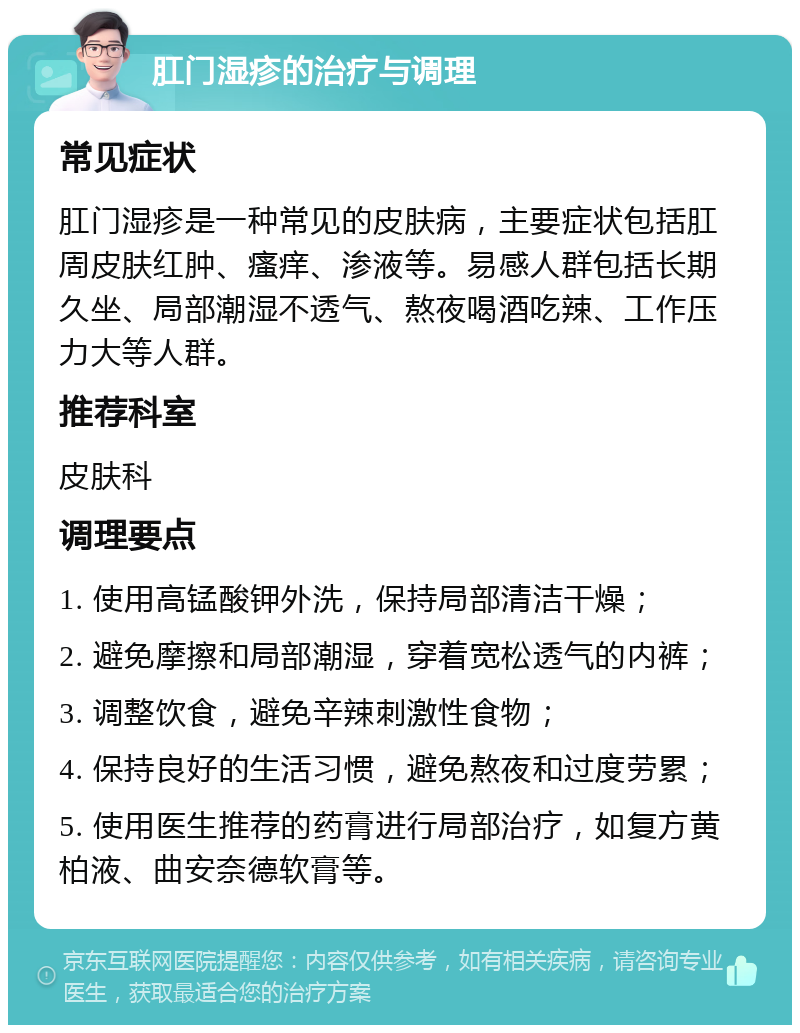 肛门湿疹的治疗与调理 常见症状 肛门湿疹是一种常见的皮肤病，主要症状包括肛周皮肤红肿、瘙痒、渗液等。易感人群包括长期久坐、局部潮湿不透气、熬夜喝酒吃辣、工作压力大等人群。 推荐科室 皮肤科 调理要点 1. 使用高锰酸钾外洗，保持局部清洁干燥； 2. 避免摩擦和局部潮湿，穿着宽松透气的内裤； 3. 调整饮食，避免辛辣刺激性食物； 4. 保持良好的生活习惯，避免熬夜和过度劳累； 5. 使用医生推荐的药膏进行局部治疗，如复方黄柏液、曲安奈德软膏等。