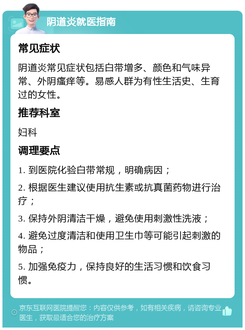 阴道炎就医指南 常见症状 阴道炎常见症状包括白带增多、颜色和气味异常、外阴瘙痒等。易感人群为有性生活史、生育过的女性。 推荐科室 妇科 调理要点 1. 到医院化验白带常规，明确病因； 2. 根据医生建议使用抗生素或抗真菌药物进行治疗； 3. 保持外阴清洁干燥，避免使用刺激性洗液； 4. 避免过度清洁和使用卫生巾等可能引起刺激的物品； 5. 加强免疫力，保持良好的生活习惯和饮食习惯。