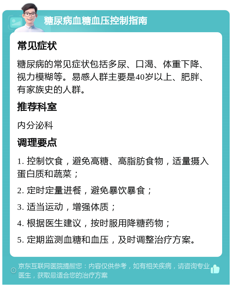 糖尿病血糖血压控制指南 常见症状 糖尿病的常见症状包括多尿、口渴、体重下降、视力模糊等。易感人群主要是40岁以上、肥胖、有家族史的人群。 推荐科室 内分泌科 调理要点 1. 控制饮食，避免高糖、高脂肪食物，适量摄入蛋白质和蔬菜； 2. 定时定量进餐，避免暴饮暴食； 3. 适当运动，增强体质； 4. 根据医生建议，按时服用降糖药物； 5. 定期监测血糖和血压，及时调整治疗方案。