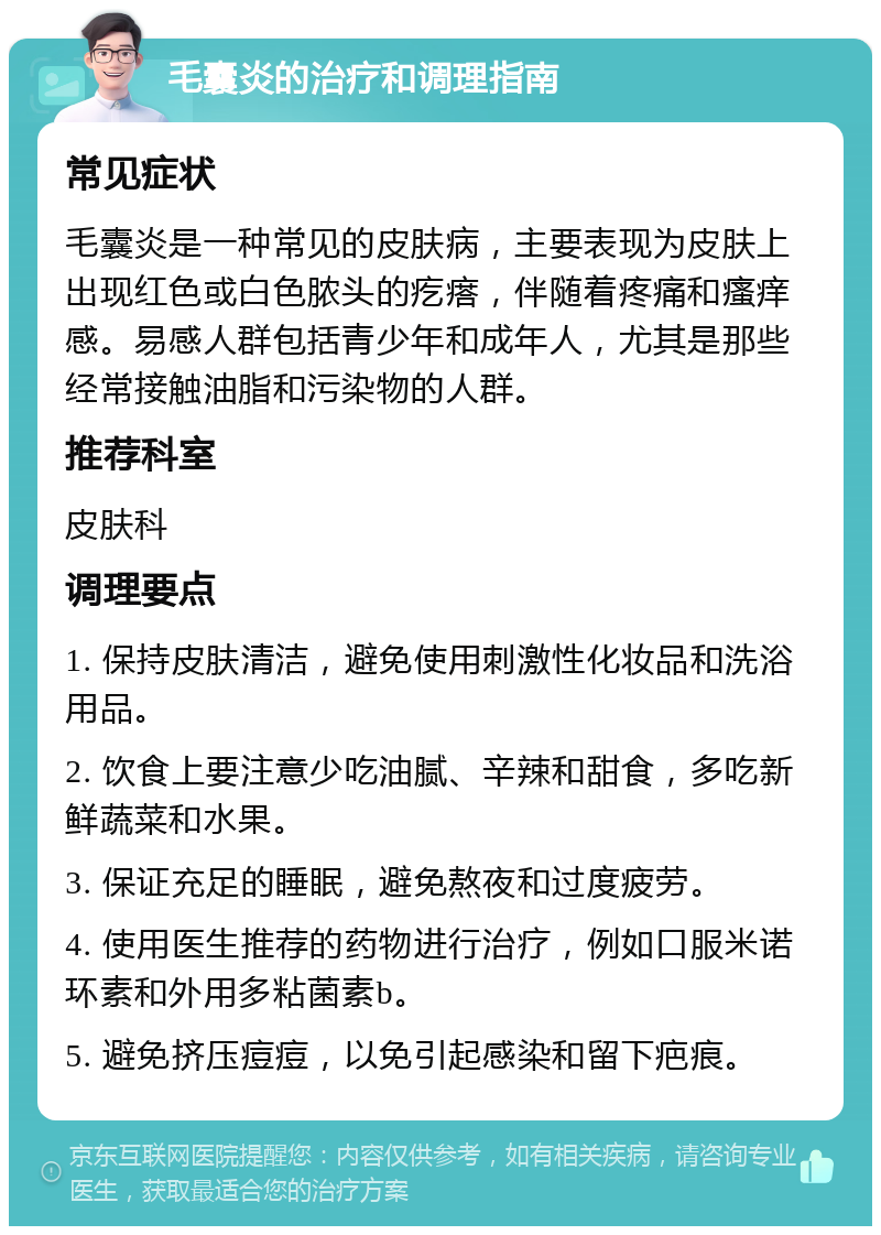 毛囊炎的治疗和调理指南 常见症状 毛囊炎是一种常见的皮肤病，主要表现为皮肤上出现红色或白色脓头的疙瘩，伴随着疼痛和瘙痒感。易感人群包括青少年和成年人，尤其是那些经常接触油脂和污染物的人群。 推荐科室 皮肤科 调理要点 1. 保持皮肤清洁，避免使用刺激性化妆品和洗浴用品。 2. 饮食上要注意少吃油腻、辛辣和甜食，多吃新鲜蔬菜和水果。 3. 保证充足的睡眠，避免熬夜和过度疲劳。 4. 使用医生推荐的药物进行治疗，例如口服米诺环素和外用多粘菌素b。 5. 避免挤压痘痘，以免引起感染和留下疤痕。