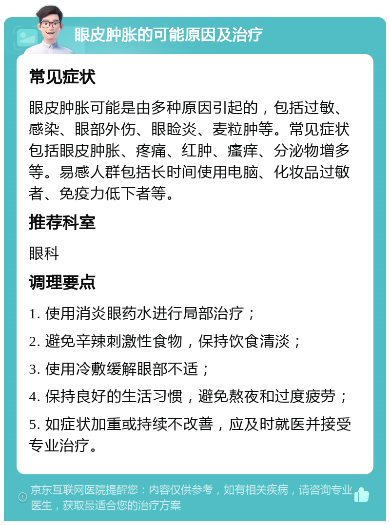 眼皮肿胀的可能原因及治疗 常见症状 眼皮肿胀可能是由多种原因引起的，包括过敏、感染、眼部外伤、眼睑炎、麦粒肿等。常见症状包括眼皮肿胀、疼痛、红肿、瘙痒、分泌物增多等。易感人群包括长时间使用电脑、化妆品过敏者、免疫力低下者等。 推荐科室 眼科 调理要点 1. 使用消炎眼药水进行局部治疗； 2. 避免辛辣刺激性食物，保持饮食清淡； 3. 使用冷敷缓解眼部不适； 4. 保持良好的生活习惯，避免熬夜和过度疲劳； 5. 如症状加重或持续不改善，应及时就医并接受专业治疗。