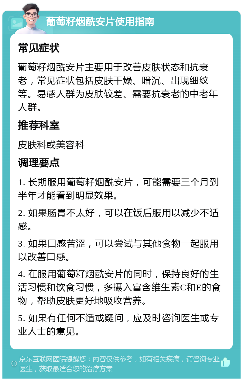 葡萄籽烟酰安片使用指南 常见症状 葡萄籽烟酰安片主要用于改善皮肤状态和抗衰老，常见症状包括皮肤干燥、暗沉、出现细纹等。易感人群为皮肤较差、需要抗衰老的中老年人群。 推荐科室 皮肤科或美容科 调理要点 1. 长期服用葡萄籽烟酰安片，可能需要三个月到半年才能看到明显效果。 2. 如果肠胃不太好，可以在饭后服用以减少不适感。 3. 如果口感苦涩，可以尝试与其他食物一起服用以改善口感。 4. 在服用葡萄籽烟酰安片的同时，保持良好的生活习惯和饮食习惯，多摄入富含维生素C和E的食物，帮助皮肤更好地吸收营养。 5. 如果有任何不适或疑问，应及时咨询医生或专业人士的意见。