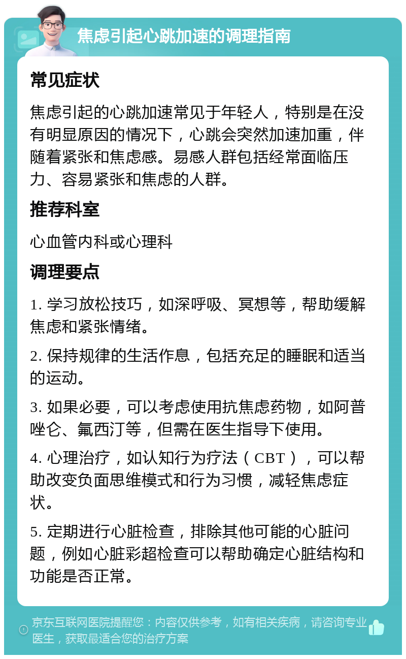 焦虑引起心跳加速的调理指南 常见症状 焦虑引起的心跳加速常见于年轻人，特别是在没有明显原因的情况下，心跳会突然加速加重，伴随着紧张和焦虑感。易感人群包括经常面临压力、容易紧张和焦虑的人群。 推荐科室 心血管内科或心理科 调理要点 1. 学习放松技巧，如深呼吸、冥想等，帮助缓解焦虑和紧张情绪。 2. 保持规律的生活作息，包括充足的睡眠和适当的运动。 3. 如果必要，可以考虑使用抗焦虑药物，如阿普唑仑、氟西汀等，但需在医生指导下使用。 4. 心理治疗，如认知行为疗法（CBT），可以帮助改变负面思维模式和行为习惯，减轻焦虑症状。 5. 定期进行心脏检查，排除其他可能的心脏问题，例如心脏彩超检查可以帮助确定心脏结构和功能是否正常。