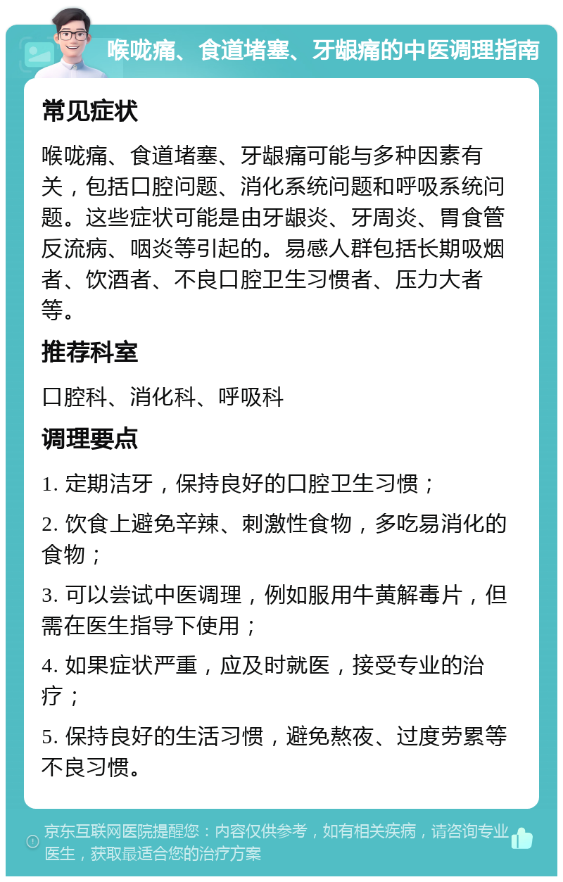 喉咙痛、食道堵塞、牙龈痛的中医调理指南 常见症状 喉咙痛、食道堵塞、牙龈痛可能与多种因素有关，包括口腔问题、消化系统问题和呼吸系统问题。这些症状可能是由牙龈炎、牙周炎、胃食管反流病、咽炎等引起的。易感人群包括长期吸烟者、饮酒者、不良口腔卫生习惯者、压力大者等。 推荐科室 口腔科、消化科、呼吸科 调理要点 1. 定期洁牙，保持良好的口腔卫生习惯； 2. 饮食上避免辛辣、刺激性食物，多吃易消化的食物； 3. 可以尝试中医调理，例如服用牛黄解毒片，但需在医生指导下使用； 4. 如果症状严重，应及时就医，接受专业的治疗； 5. 保持良好的生活习惯，避免熬夜、过度劳累等不良习惯。