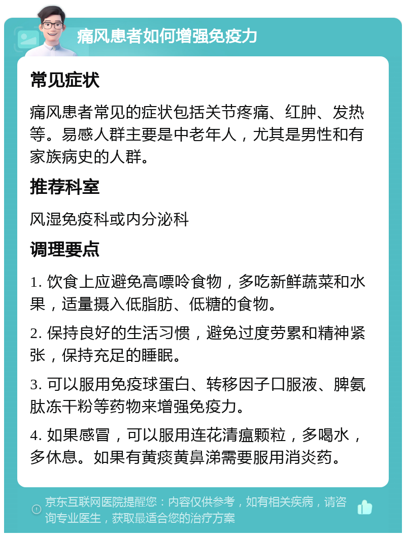 痛风患者如何增强免疫力 常见症状 痛风患者常见的症状包括关节疼痛、红肿、发热等。易感人群主要是中老年人，尤其是男性和有家族病史的人群。 推荐科室 风湿免疫科或内分泌科 调理要点 1. 饮食上应避免高嘌呤食物，多吃新鲜蔬菜和水果，适量摄入低脂肪、低糖的食物。 2. 保持良好的生活习惯，避免过度劳累和精神紧张，保持充足的睡眠。 3. 可以服用免疫球蛋白、转移因子口服液、脾氨肽冻干粉等药物来增强免疫力。 4. 如果感冒，可以服用连花清瘟颗粒，多喝水，多休息。如果有黄痰黄鼻涕需要服用消炎药。