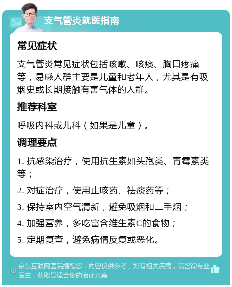 支气管炎就医指南 常见症状 支气管炎常见症状包括咳嗽、咳痰、胸口疼痛等，易感人群主要是儿童和老年人，尤其是有吸烟史或长期接触有害气体的人群。 推荐科室 呼吸内科或儿科（如果是儿童）。 调理要点 1. 抗感染治疗，使用抗生素如头孢类、青霉素类等； 2. 对症治疗，使用止咳药、祛痰药等； 3. 保持室内空气清新，避免吸烟和二手烟； 4. 加强营养，多吃富含维生素C的食物； 5. 定期复查，避免病情反复或恶化。