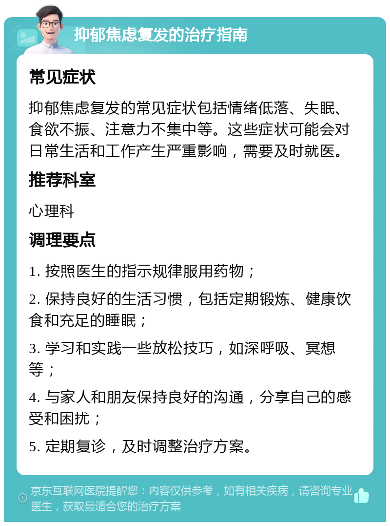 抑郁焦虑复发的治疗指南 常见症状 抑郁焦虑复发的常见症状包括情绪低落、失眠、食欲不振、注意力不集中等。这些症状可能会对日常生活和工作产生严重影响，需要及时就医。 推荐科室 心理科 调理要点 1. 按照医生的指示规律服用药物； 2. 保持良好的生活习惯，包括定期锻炼、健康饮食和充足的睡眠； 3. 学习和实践一些放松技巧，如深呼吸、冥想等； 4. 与家人和朋友保持良好的沟通，分享自己的感受和困扰； 5. 定期复诊，及时调整治疗方案。