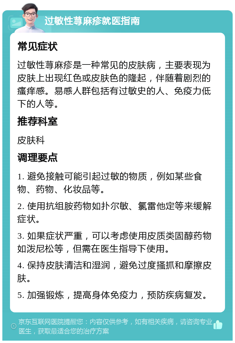 过敏性荨麻疹就医指南 常见症状 过敏性荨麻疹是一种常见的皮肤病，主要表现为皮肤上出现红色或皮肤色的隆起，伴随着剧烈的瘙痒感。易感人群包括有过敏史的人、免疫力低下的人等。 推荐科室 皮肤科 调理要点 1. 避免接触可能引起过敏的物质，例如某些食物、药物、化妆品等。 2. 使用抗组胺药物如扑尔敏、氯雷他定等来缓解症状。 3. 如果症状严重，可以考虑使用皮质类固醇药物如泼尼松等，但需在医生指导下使用。 4. 保持皮肤清洁和湿润，避免过度搔抓和摩擦皮肤。 5. 加强锻炼，提高身体免疫力，预防疾病复发。