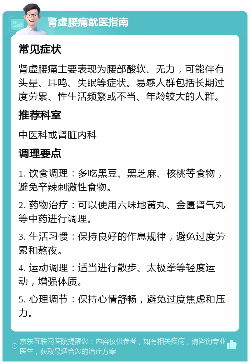 肾虚腰痛就医指南 常见症状 肾虚腰痛主要表现为腰部酸软、无力，可能伴有头晕、耳鸣、失眠等症状。易感人群包括长期过度劳累、性生活频繁或不当、年龄较大的人群。 推荐科室 中医科或肾脏内科 调理要点 1. 饮食调理：多吃黑豆、黑芝麻、核桃等食物，避免辛辣刺激性食物。 2. 药物治疗：可以使用六味地黄丸、金匮肾气丸等中药进行调理。 3. 生活习惯：保持良好的作息规律，避免过度劳累和熬夜。 4. 运动调理：适当进行散步、太极拳等轻度运动，增强体质。 5. 心理调节：保持心情舒畅，避免过度焦虑和压力。