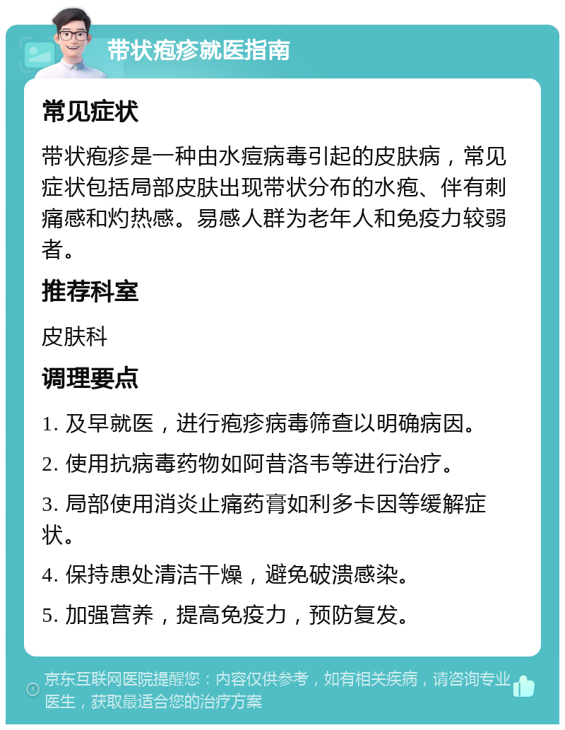 带状疱疹就医指南 常见症状 带状疱疹是一种由水痘病毒引起的皮肤病，常见症状包括局部皮肤出现带状分布的水疱、伴有刺痛感和灼热感。易感人群为老年人和免疫力较弱者。 推荐科室 皮肤科 调理要点 1. 及早就医，进行疱疹病毒筛查以明确病因。 2. 使用抗病毒药物如阿昔洛韦等进行治疗。 3. 局部使用消炎止痛药膏如利多卡因等缓解症状。 4. 保持患处清洁干燥，避免破溃感染。 5. 加强营养，提高免疫力，预防复发。