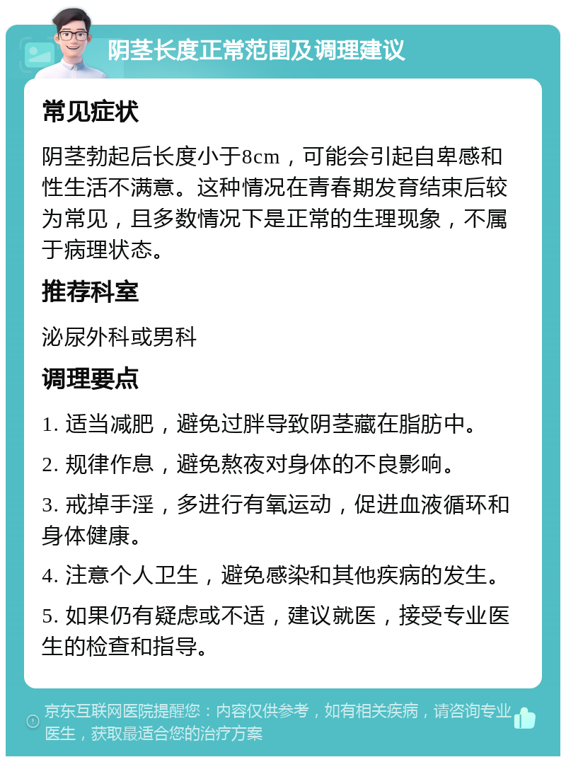 阴茎长度正常范围及调理建议 常见症状 阴茎勃起后长度小于8cm，可能会引起自卑感和性生活不满意。这种情况在青春期发育结束后较为常见，且多数情况下是正常的生理现象，不属于病理状态。 推荐科室 泌尿外科或男科 调理要点 1. 适当减肥，避免过胖导致阴茎藏在脂肪中。 2. 规律作息，避免熬夜对身体的不良影响。 3. 戒掉手淫，多进行有氧运动，促进血液循环和身体健康。 4. 注意个人卫生，避免感染和其他疾病的发生。 5. 如果仍有疑虑或不适，建议就医，接受专业医生的检查和指导。