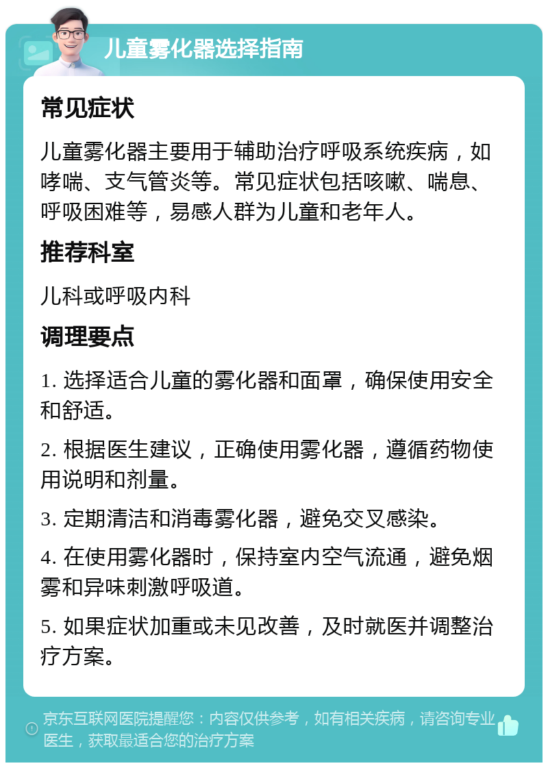 儿童雾化器选择指南 常见症状 儿童雾化器主要用于辅助治疗呼吸系统疾病，如哮喘、支气管炎等。常见症状包括咳嗽、喘息、呼吸困难等，易感人群为儿童和老年人。 推荐科室 儿科或呼吸内科 调理要点 1. 选择适合儿童的雾化器和面罩，确保使用安全和舒适。 2. 根据医生建议，正确使用雾化器，遵循药物使用说明和剂量。 3. 定期清洁和消毒雾化器，避免交叉感染。 4. 在使用雾化器时，保持室内空气流通，避免烟雾和异味刺激呼吸道。 5. 如果症状加重或未见改善，及时就医并调整治疗方案。