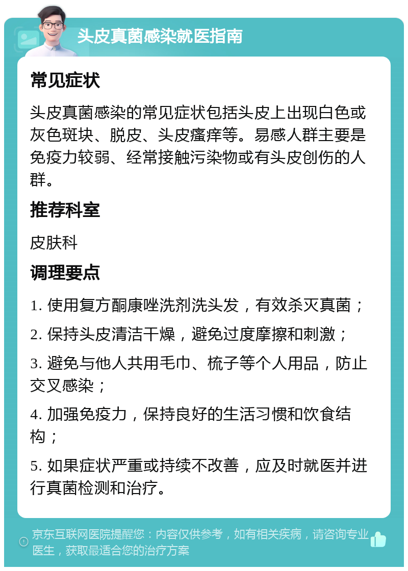 头皮真菌感染就医指南 常见症状 头皮真菌感染的常见症状包括头皮上出现白色或灰色斑块、脱皮、头皮瘙痒等。易感人群主要是免疫力较弱、经常接触污染物或有头皮创伤的人群。 推荐科室 皮肤科 调理要点 1. 使用复方酮康唑洗剂洗头发，有效杀灭真菌； 2. 保持头皮清洁干燥，避免过度摩擦和刺激； 3. 避免与他人共用毛巾、梳子等个人用品，防止交叉感染； 4. 加强免疫力，保持良好的生活习惯和饮食结构； 5. 如果症状严重或持续不改善，应及时就医并进行真菌检测和治疗。