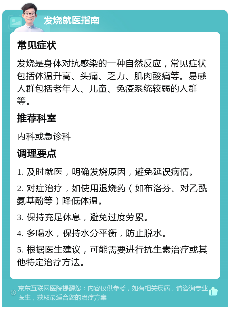 发烧就医指南 常见症状 发烧是身体对抗感染的一种自然反应，常见症状包括体温升高、头痛、乏力、肌肉酸痛等。易感人群包括老年人、儿童、免疫系统较弱的人群等。 推荐科室 内科或急诊科 调理要点 1. 及时就医，明确发烧原因，避免延误病情。 2. 对症治疗，如使用退烧药（如布洛芬、对乙酰氨基酚等）降低体温。 3. 保持充足休息，避免过度劳累。 4. 多喝水，保持水分平衡，防止脱水。 5. 根据医生建议，可能需要进行抗生素治疗或其他特定治疗方法。