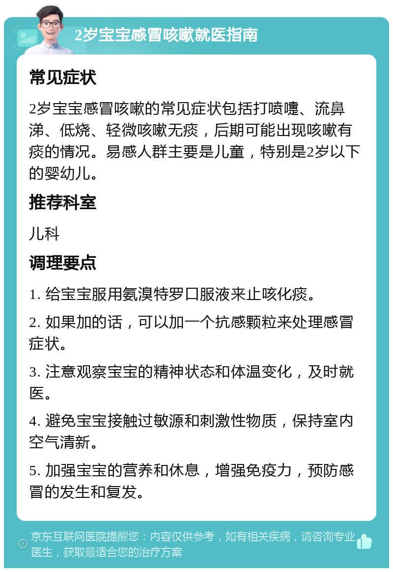 2岁宝宝感冒咳嗽就医指南 常见症状 2岁宝宝感冒咳嗽的常见症状包括打喷嚏、流鼻涕、低烧、轻微咳嗽无痰，后期可能出现咳嗽有痰的情况。易感人群主要是儿童，特别是2岁以下的婴幼儿。 推荐科室 儿科 调理要点 1. 给宝宝服用氨溴特罗口服液来止咳化痰。 2. 如果加的话，可以加一个抗感颗粒来处理感冒症状。 3. 注意观察宝宝的精神状态和体温变化，及时就医。 4. 避免宝宝接触过敏源和刺激性物质，保持室内空气清新。 5. 加强宝宝的营养和休息，增强免疫力，预防感冒的发生和复发。