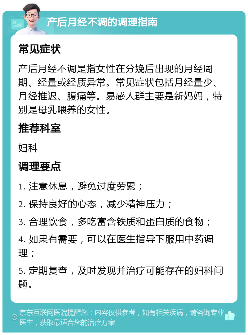 产后月经不调的调理指南 常见症状 产后月经不调是指女性在分娩后出现的月经周期、经量或经质异常。常见症状包括月经量少、月经推迟、腹痛等。易感人群主要是新妈妈，特别是母乳喂养的女性。 推荐科室 妇科 调理要点 1. 注意休息，避免过度劳累； 2. 保持良好的心态，减少精神压力； 3. 合理饮食，多吃富含铁质和蛋白质的食物； 4. 如果有需要，可以在医生指导下服用中药调理； 5. 定期复查，及时发现并治疗可能存在的妇科问题。