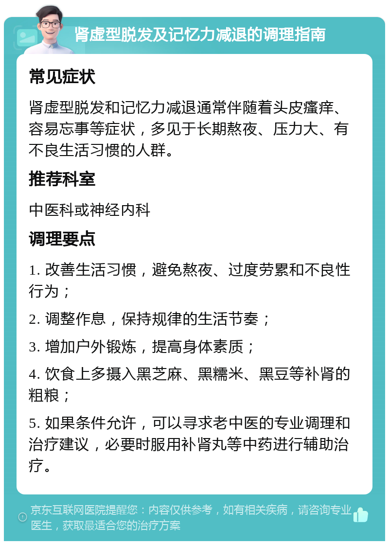 肾虚型脱发及记忆力减退的调理指南 常见症状 肾虚型脱发和记忆力减退通常伴随着头皮瘙痒、容易忘事等症状，多见于长期熬夜、压力大、有不良生活习惯的人群。 推荐科室 中医科或神经内科 调理要点 1. 改善生活习惯，避免熬夜、过度劳累和不良性行为； 2. 调整作息，保持规律的生活节奏； 3. 增加户外锻炼，提高身体素质； 4. 饮食上多摄入黑芝麻、黑糯米、黑豆等补肾的粗粮； 5. 如果条件允许，可以寻求老中医的专业调理和治疗建议，必要时服用补肾丸等中药进行辅助治疗。