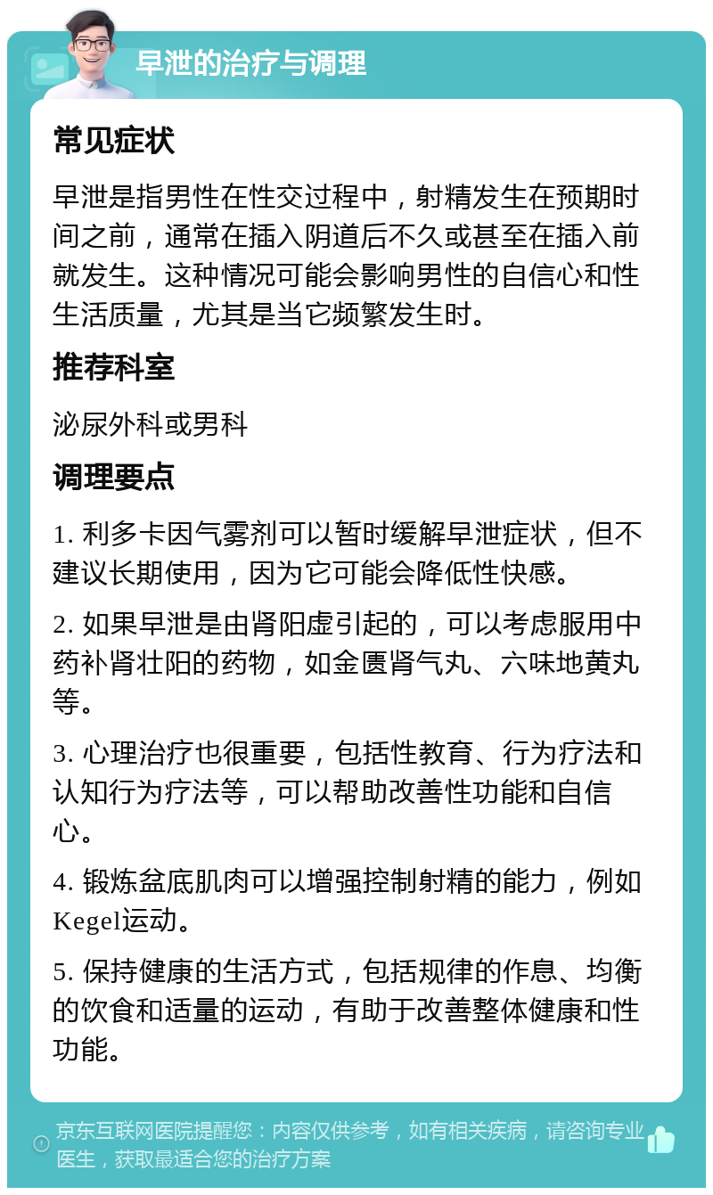 早泄的治疗与调理 常见症状 早泄是指男性在性交过程中，射精发生在预期时间之前，通常在插入阴道后不久或甚至在插入前就发生。这种情况可能会影响男性的自信心和性生活质量，尤其是当它频繁发生时。 推荐科室 泌尿外科或男科 调理要点 1. 利多卡因气雾剂可以暂时缓解早泄症状，但不建议长期使用，因为它可能会降低性快感。 2. 如果早泄是由肾阳虚引起的，可以考虑服用中药补肾壮阳的药物，如金匮肾气丸、六味地黄丸等。 3. 心理治疗也很重要，包括性教育、行为疗法和认知行为疗法等，可以帮助改善性功能和自信心。 4. 锻炼盆底肌肉可以增强控制射精的能力，例如Kegel运动。 5. 保持健康的生活方式，包括规律的作息、均衡的饮食和适量的运动，有助于改善整体健康和性功能。