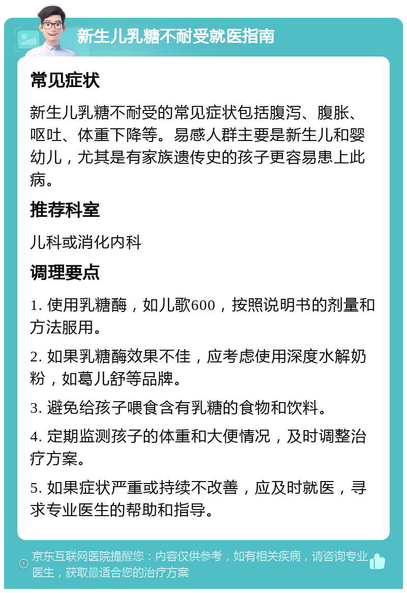 新生儿乳糖不耐受就医指南 常见症状 新生儿乳糖不耐受的常见症状包括腹泻、腹胀、呕吐、体重下降等。易感人群主要是新生儿和婴幼儿，尤其是有家族遗传史的孩子更容易患上此病。 推荐科室 儿科或消化内科 调理要点 1. 使用乳糖酶，如儿歌600，按照说明书的剂量和方法服用。 2. 如果乳糖酶效果不佳，应考虑使用深度水解奶粉，如葛儿舒等品牌。 3. 避免给孩子喂食含有乳糖的食物和饮料。 4. 定期监测孩子的体重和大便情况，及时调整治疗方案。 5. 如果症状严重或持续不改善，应及时就医，寻求专业医生的帮助和指导。