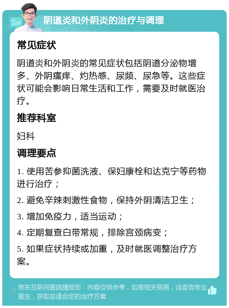 阴道炎和外阴炎的治疗与调理 常见症状 阴道炎和外阴炎的常见症状包括阴道分泌物增多、外阴瘙痒、灼热感、尿频、尿急等。这些症状可能会影响日常生活和工作，需要及时就医治疗。 推荐科室 妇科 调理要点 1. 使用苦参抑菌洗液、保妇康栓和达克宁等药物进行治疗； 2. 避免辛辣刺激性食物，保持外阴清洁卫生； 3. 增加免疫力，适当运动； 4. 定期复查白带常规，排除宫颈病变； 5. 如果症状持续或加重，及时就医调整治疗方案。