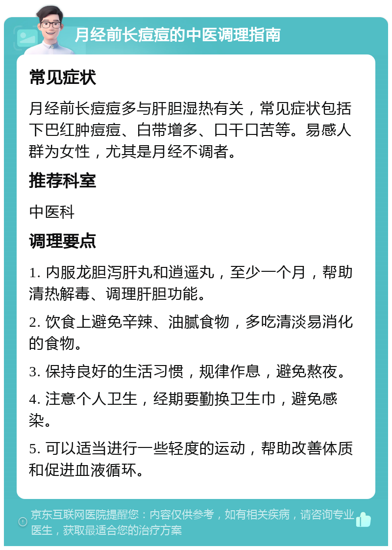 月经前长痘痘的中医调理指南 常见症状 月经前长痘痘多与肝胆湿热有关，常见症状包括下巴红肿痘痘、白带增多、口干口苦等。易感人群为女性，尤其是月经不调者。 推荐科室 中医科 调理要点 1. 内服龙胆泻肝丸和逍遥丸，至少一个月，帮助清热解毒、调理肝胆功能。 2. 饮食上避免辛辣、油腻食物，多吃清淡易消化的食物。 3. 保持良好的生活习惯，规律作息，避免熬夜。 4. 注意个人卫生，经期要勤换卫生巾，避免感染。 5. 可以适当进行一些轻度的运动，帮助改善体质和促进血液循环。